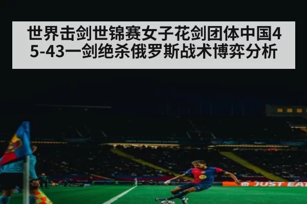 世界击剑世锦赛女子花剑团体中国45-43一剑绝杀俄罗斯战术博弈分析