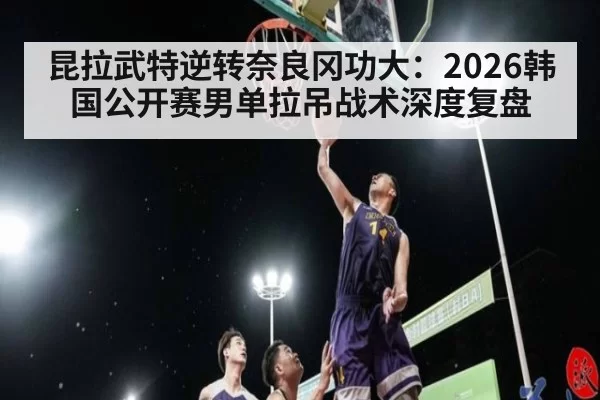 昆拉武特逆转奈良冈功大：2026韩国公开赛男单拉吊战术深度复盘