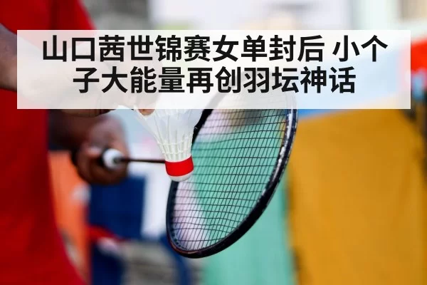 山口茜世锦赛女单封后 小个子大能量再创羽坛神话