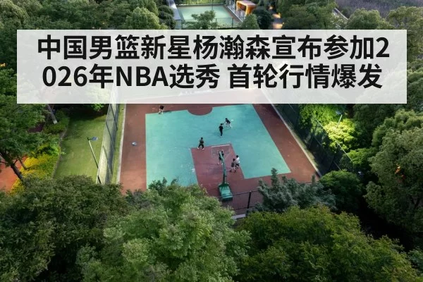 中国男篮新星杨瀚森宣布参加2026年NBA选秀 首轮行情爆发