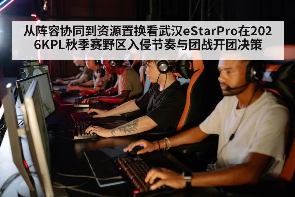 从阵容协同到资源置换看武汉eStarPro在2026KPL秋季赛野区入侵节奏与团战开团决策