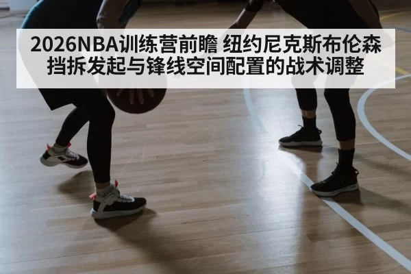 2026NBA训练营前瞻 纽约尼克斯布伦森挡拆发起与锋线空间配置的战术调整